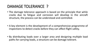 DAMAGE TOLERANCE ?
• The damage tolerance approach is based on the principle that while
cracks due to fatigue and corrosion will develop in the aircraft
structure, the process can be understood and controlled.
• A key element is the development of a comprehensive programme of
inspections to detect cracks before they can affect flight safety.
• By distributing loads over a larger area and designing multiple load
paths for carrying loads, a structure can be damage tolerant.
 