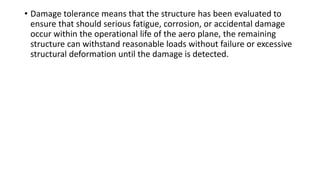• Damage tolerance means that the structure has been evaluated to
ensure that should serious fatigue, corrosion, or accidental damage
occur within the operational life of the aero plane, the remaining
structure can withstand reasonable loads without failure or excessive
structural deformation until the damage is detected.
 