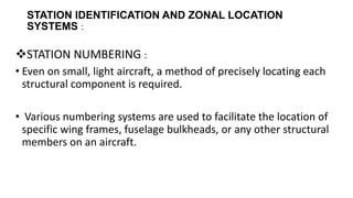 STATION IDENTIFICATION AND ZONAL LOCATION
SYSTEMS :
STATION NUMBERING :
• Even on small, light aircraft, a method of precisely locating each
structural component is required.
• Various numbering systems are used to facilitate the location of
specific wing frames, fuselage bulkheads, or any other structural
members on an aircraft.
 