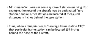 • Most manufacturers use some system of station marking. For
example, the nose of the aircraft may be designated "zero
station," and all other stations are located at measured
distances in inches behind the zero station.
• Thus, when a blueprint reads "fuselage frame station 137,"
that particular frame station can be located 137 inches
behind the nose of the aircraft.
 