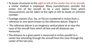 • To locate structures to the right or left of the center line of an aircraft,
a similar method is employed. Many manufacturers consider the
center line of the aircraft to be a zero station from which
measurements can be taken to the right or left to locate an airframe
member.
• Fuselage stations (Fus. Sta. or FS) are numbered in inches from a
reference or zero point known as the reference datum. [Figure ]
• The reference datum is an imaginary vertical plane at or near the
nose of the aircraft from which all fore and aft distances are
measured.
• The distance to a given point is measured in inches parallel to a
center line extending through the aircraft from the nose through the
center of the tail cone.
 