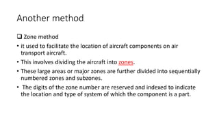 Another method
 Zone method
• it used to facilitate the location of aircraft components on air
transport aircraft.
• This involves dividing the aircraft into zones.
• These large areas or major zones are further divided into sequentially
numbered zones and subzones.
• The digits of the zone number are reserved and indexed to indicate
the location and type of system of which the component is a part.
 