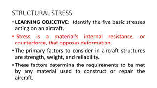 STRUCTURAL STRESS
• LEARNING OBJECTIVE: Identify the five basic stresses
acting on an aircraft.
• Stress is a material's internal resistance, or
counterforce, that opposes deformation.
• The primary factors to consider in aircraft structures
are strength, weight, and reliability.
• These factors determine the requirements to be met
by any material used to construct or repair the
aircraft.
 