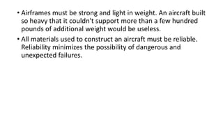 • Airframes must be strong and light in weight. An aircraft built
so heavy that it couldn't support more than a few hundred
pounds of additional weight would be useless.
• All materials used to construct an aircraft must be reliable.
Reliability minimizes the possibility of dangerous and
unexpected failures.
 