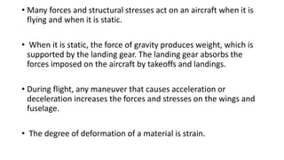 • Many forces and structural stresses act on an aircraft when it is
flying and when it is static.
• When it is static, the force of gravity produces weight, which is
supported by the landing gear. The landing gear absorbs the
forces imposed on the aircraft by takeoffs and landings.
• During flight, any maneuver that causes acceleration or
deceleration increases the forces and stresses on the wings and
fuselage.
• The degree of deformation of a material is strain.
 