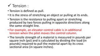  Tension :
• Tension is defined as pull.
• It is the stress of stretching an object or pulling at its ends.
• Tension is the resistance to pulling apart or stretching
produced by two forces pulling in opposite directions along
the same straight line.
• For example, an elevator control cable is in additional
tension when the pilot moves the control column.
• The tensile strength of a material is measured in pounds per
square inch (psi) and is calculated by dividing the load (in
pounds) required to pull the material apart by its cross
sectional area (in square inches).
 