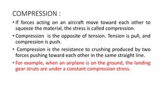 COMPRESSION :
• If forces acting on an aircraft move toward each other to
squeeze the material, the stress is called compression.
• Compression is the opposite of tension. Tension is pull, and
compression is push.
• Compression is the resistance to crushing produced by two
forces pushing toward each other in the same straight line.
• For example, when an airplane is on the ground, the landing
gear struts are under a constant compression stress.
 
