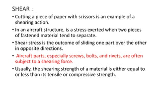 SHEAR :
• Cutting a piece of paper with scissors is an example of a
shearing action.
• In an aircraft structure, is a stress exerted when two pieces
of fastened material tend to separate.
• Shear stress is the outcome of sliding one part over the other
in opposite directions.
• Aircraft parts, especially screws, bolts, and rivets, are often
subject to a shearing force.
• Usually, the shearing strength of a material is either equal to
or less than its tensile or compressive strength.
 