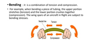 • Bending : it is a combination of tension and compression.
• For example, when bending a piece of tubing, the upper portion
stretches (tension) and the lower portion crushes together
(compression). The wing spars of an aircraft in flight are subject to
bending stresses.
 