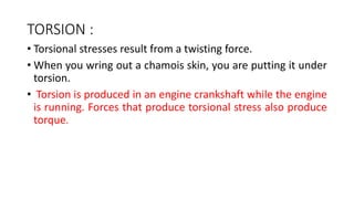 TORSION :
• Torsional stresses result from a twisting force.
• When you wring out a chamois skin, you are putting it under
torsion.
• Torsion is produced in an engine crankshaft while the engine
is running. Forces that produce torsional stress also produce
torque.
 