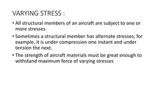 VARYING STRESS :
• All structural members of an aircraft are subject to one or
more stresses.
• Sometimes a structural member has alternate stresses; for
example, it is under compression one instant and under
tension the next.
• The strength of aircraft materials must be great enough to
withstand maximum force of varying stresses
 