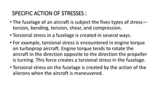 SPECIFIC ACTION OF STRESSES :
• The fuselage of an aircraft is subject the fives types of stress—
torsion, bending, tension, shear, and compression.
• Torsional stress in a fuselage is created in several ways.
• For example, torsional stress is encountered in engine torque
on turboprop aircraft. Engine torque tends to rotate the
aircraft in the direction opposite to the direction the propeller
is turning. This force creates a torsional stress in the fuselage.
• Torsional stress on the fuselage is created by the action of the
ailerons when the aircraft is maneuvered.
 