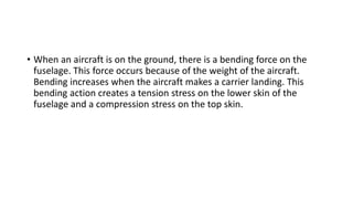 • When an aircraft is on the ground, there is a bending force on the
fuselage. This force occurs because of the weight of the aircraft.
Bending increases when the aircraft makes a carrier landing. This
bending action creates a tension stress on the lower skin of the
fuselage and a compression stress on the top skin.
 