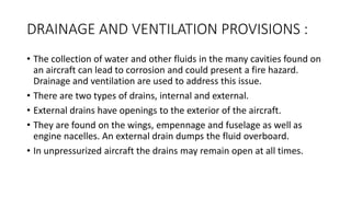 DRAINAGE AND VENTILATION PROVISIONS :
• The collection of water and other fluids in the many cavities found on
an aircraft can lead to corrosion and could present a fire hazard.
Drainage and ventilation are used to address this issue.
• There are two types of drains, internal and external.
• External drains have openings to the exterior of the aircraft.
• They are found on the wings, empennage and fuselage as well as
engine nacelles. An external drain dumps the fluid overboard.
• In unpressurized aircraft the drains may remain open at all times.
 