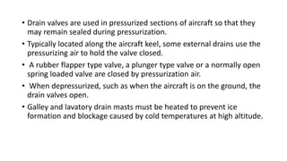 • Drain valves are used in pressurized sections of aircraft so that they
may remain sealed during pressurization.
• Typically located along the aircraft keel, some external drains use the
pressurizing air to hold the valve closed.
• A rubber flapper type valve, a plunger type valve or a normally open
spring loaded valve are closed by pressurization air.
• When depressurized, such as when the aircraft is on the ground, the
drain valves open.
• Galley and lavatory drain masts must be heated to prevent ice
formation and blockage caused by cold temperatures at high altitude.
 