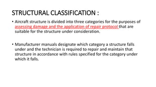 STRUCTURAL CLASSIFICATION :
• Aircraft structure is divided into three categories for the purposes of
assessing damage and the application of repair protocol that are
suitable for the structure under consideration.
• Manufacturer manuals designate which category a structure falls
under and the technician is required to repair and maintain that
structure in accordance with rules specified for the category under
which it falls.
 