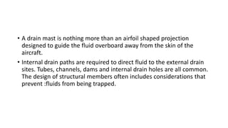 • A drain mast is nothing more than an airfoil shaped projection
designed to guide the fluid overboard away from the skin of the
aircraft.
• Internal drain paths are required to direct fluid to the external drain
sites. Tubes, channels, dams and internal drain holes are all common.
The design of structural members often includes considerations that
prevent :fluids from being trapped.
 