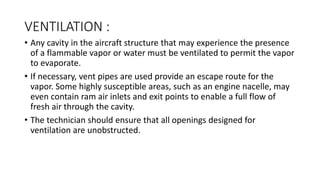 VENTILATION :
• Any cavity in the aircraft structure that may experience the presence
of a flammable vapor or water must be ventilated to permit the vapor
to evaporate.
• If necessary, vent pipes are used provide an escape route for the
vapor. Some highly susceptible areas, such as an engine nacelle, may
even contain ram air inlets and exit points to enable a full flow of
fresh air through the cavity.
• The technician should ensure that all openings designed for
ventilation are unobstructed.
 