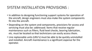 SYSTEM INSTALLATION PROVISIONS :
• In addition to designing functioning support systems for operation of
the aircraft, design engineers must also make the system components
fit into the aircraft.
• Depending on the system and components, provisions for access and
servicing must also be: addressed. Items that receive regular
maintenance such as filters, fluid level checks, bearing lubrication,
etc. must be located so that technicians can easily access them.
• Line replaceable units (LRU's) must be able to be quickly uninstalled
and installed. Aircraft maintenance is a significant expense for the
operator.
 