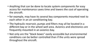 • Anything that can be done to locate system components for easy
access for maintenance saves time and lowers the cost of operating
the aircraft.
• for example, may have its several key components mounted next to
each other in an air conditioning bay.
• The hydraulic reservoir, pumps and filters may all be located in a
different bay or in the wheel well area. Avionics and electronics are
frequently mounted in an avionics bay.
• Not only are the "black boxes" easily accessible but environmental
conditions can be better controlled than if the units were spread
throughout the aircraft.
 