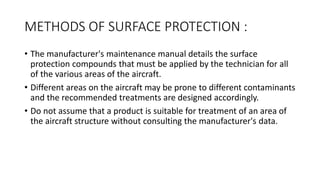 METHODS OF SURFACE PROTECTION :
• The manufacturer's maintenance manual details the surface
protection compounds that must be applied by the technician for all
of the various areas of the aircraft.
• Different areas on the aircraft may be prone to different contaminants
and the recommended treatments are designed accordingly.
• Do not assume that a product is suitable for treatment of an area of
the aircraft structure without consulting the manufacturer's data.
 