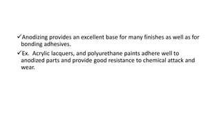 Anodizing provides an excellent base for many finishes as well as for
bonding adhesives.
Ex. Acrylic lacquers, and polyurethane paints adhere well to
anodized parts and provide good resistance to chemical attack and
wear.
 