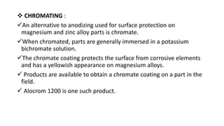  CHROMATING :
An alternative to anodizing used for surface protection on
magnesium and zinc alloy parts is chromate.
When chromated, parts are generally immersed in a potassium
bichromate solution.
The chromate coating protects the surface from corrosive elements
and has a yellowish appearance on magnesium alloys.
 Products are available to obtain a chromate coating on a part in the
field.
 Alocrom 1200 is one such product.
 