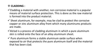  CLADDING :
Cladding a material with another, non corrosive material is a popular
means of material surface protection. This is done as the raw material
is formed into the product material.
 Sheet aluminum, for example, may be clad to protect the corrosive
copper or zinc aluminum alloy from which many aluminums products
are made.
Alclad is a process of cladding aluminum in which a pure aluminum
skin is rolled onto the face of an alloy aluminum sheet.
 Pure aluminum forms a stable aluminum oxide surface when
exposed to air that protects the pure aluminum itself and the material
that has been clad.
 