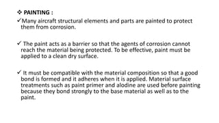  PAINTING :
Many aircraft structural elements and parts are painted to protect
them from corrosion.
 The paint acts as a barrier so that the agents of corrosion cannot
reach the material being protected. To be effective, paint must be
applied to a clean dry surface.
 It must be compatible with the material composition so that a good
bond is formed and it adheres when it is applied. Material surface
treatments such as paint primer and alodine are used before painting
because they bond strongly to the base material as well as to the
paint.
 