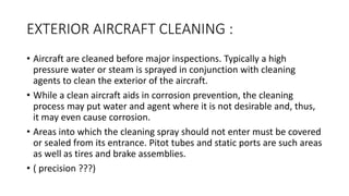 EXTERIOR AIRCRAFT CLEANING :
• Aircraft are cleaned before major inspections. Typically a high
pressure water or steam is sprayed in conjunction with cleaning
agents to clean the exterior of the aircraft.
• While a clean aircraft aids in corrosion prevention, the cleaning
process may put water and agent where it is not desirable and, thus,
it may even cause corrosion.
• Areas into which the cleaning spray should not enter must be covered
or sealed from its entrance. Pitot tubes and static ports are such areas
as well as tires and brake assemblies.
• ( precision ???)
 