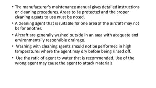 • The manufacturer's maintenance manual gives detailed instructions
on cleaning procedures. Areas to be protected and the proper
cleaning agents to use must be noted.
• A cleaning agent that is suitable for one area of the aircraft may not
be for another.
• Aircraft are generally washed outside in an area with adequate and
environmentally responsible drainage.
• Washing with cleaning agents should not be performed in high
temperatures where the agent may dry before being rinsed off.
• Use the ratio of agent to water that is recommended. Use of the
wrong agent may cause the agent to attack materials.
 