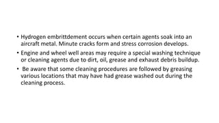 • Hydrogen embrittdement occurs when certain agents soak into an
aircraft metal. Minute cracks form and stress corrosion develops.
• Engine and wheel well areas may require a special washing technique
or cleaning agents due to dirt, oil, grease and exhaust debris buildup.
• Be aware that some cleaning procedures are followed by greasing
various locations that may have had grease washed out during the
cleaning process.
 