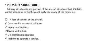 •PRIMARY STRUCTURE :
Primary structure is any portion of the aircraft structure that, if it fails,
on the ground or in flight, would likely cause any of the following:
 A loss of control of the aircraft.
 Catastrophic structural collapse.
 Injury to occupants.
Power unit failure.
 Unintentional operation.
 Inability to operate a service.
 