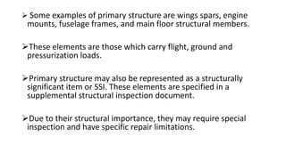  Some examples of primary structure are wings spars, engine
mounts, fuselage frames, and main floor structural members.
These elements are those which carry flight, ground and
pressurization loads.
Primary structure may also be represented as a structurally
significant item or SSI. These elements are specified in a
supplemental structural inspection document.
Due to their structural importance, they may require special
inspection and have specific repair limitations.
 