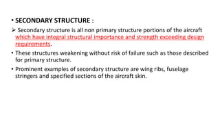 • SECONDARY STRUCTURE :
 Secondary structure is all non primary structure portions of the aircraft
which have integral structural importance and strength exceeding design
requirements.
• These structures weakening without risk of failure such as those described
for primary structure.
• Prominent examples of secondary structure are wing ribs, fuselage
stringers and specified sections of the aircraft skin.
 