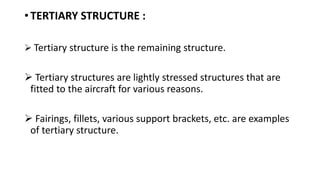 • TERTIARY STRUCTURE :
 Tertiary structure is the remaining structure.
 Tertiary structures are lightly stressed structures that are
fitted to the aircraft for various reasons.
 Fairings, fillets, various support brackets, etc. are examples
of tertiary structure.
 