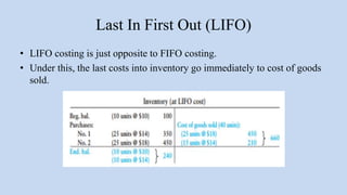 Last In First Out (LIFO)
• LIFO costing is just opposite to FIFO costing.
• Under this, the last costs into inventory go immediately to cost of goods
sold.
 