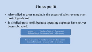 Gross profit
• Also called as gross margin, is the excess of sales revenue over
cost of goods sold.
• It is called gross profit because operating expenses have not yet
been subtracted.
Inventory = Number of units of * Cost per unit
(Balance Sheet) inventory on hand of inventory
Cost of goods sold = Number of units of * Cost per unit
(Income Statement) inventory sold of inventory
 