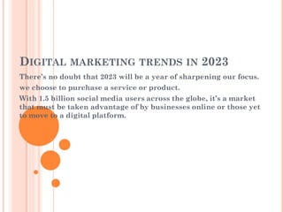 DIGITAL MARKETING TRENDS IN 2023
There’s no doubt that 2023 will be a year of sharpening our focus.
we choose to purchase a service or product.
With 1.5 billion social media users across the globe, it’s a market
that must be taken advantage of by businesses online or those yet
to move to a digital platform.
 