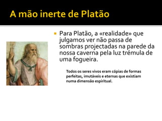    Para Platão, a «realidade» que
    julgamos ver não passa de
    sombras projectadas na parede da
    nossa caverna pela luz trémula de
    uma fogueira.
      Todos os seres vivos eram cópias de formas
      perfeitas, imutáveis e eternas que existiam
      numa dimensão espiritual.
 