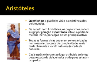    Questionou a platónica visão da existência dos
    dois mundos.
   De acordo com Aristóteles, os organismos podem
    surgir por geração espontânea, isto é, a partir de
    matéria inerte, por acção de um principio activo.
   Todas as formas vivas poderiam ser organizadas
    numa escala crescente de complexidade, mais
    tarde chamada a «scala naturae» (escada da
    natureza).
   Cada espécie tinha o seu lugar atribuído ao longo
    dessa escada da vida, e todos os degraus estavam
    ocupados.
 