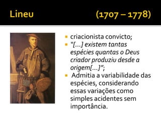    criacionista convicto;
   “[...] existem tantas
    espécies quantas o Deus
    criador produziu desde a
    origem[...]”;
    Admitia a variabilidade das
    espécies, considerando
    essas variações como
    simples acidentes sem
    importância.
 