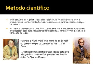    é um conjunto de regras básicas para desenvolver uma experiência a fim de
    produzir novo conhecimento, bem como corrigir e integrar conhecimentos pré-
    existentes.
   Na maioria das disciplinas científicas consiste em juntar evidências observáveis,
    empíricas (ou seja, baseadas apenas na experiência) e mensuráveis e as analisar
    com o uso da lógico


               "Ciência é muito mais uma maneira de pensar
               do que um corpo de conhecimentos." - Carl
               Sagan

               "...ciência consiste em agrupar factos para que
               leis gerais ou conclusões possam ser tiradas
               deles." - Charles Darwin
 