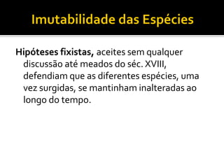 Hipóteses fixistas, aceites sem qualquer
 discussão até meados do séc. XVIII,
 defendiam que as diferentes espécies, uma
 vez surgidas, se mantinham inalteradas ao
 longo do tempo.
 