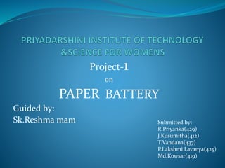 Project-1
on
PAPER BATTERY
Guided by:
Sk.Reshma mam Submitted by:
R.Priyanka(429)
J.Kusumitha(412)
T.Vandana(437)
P.Lakshmi Lavanya(425)
Md.Kowsar(419)
 