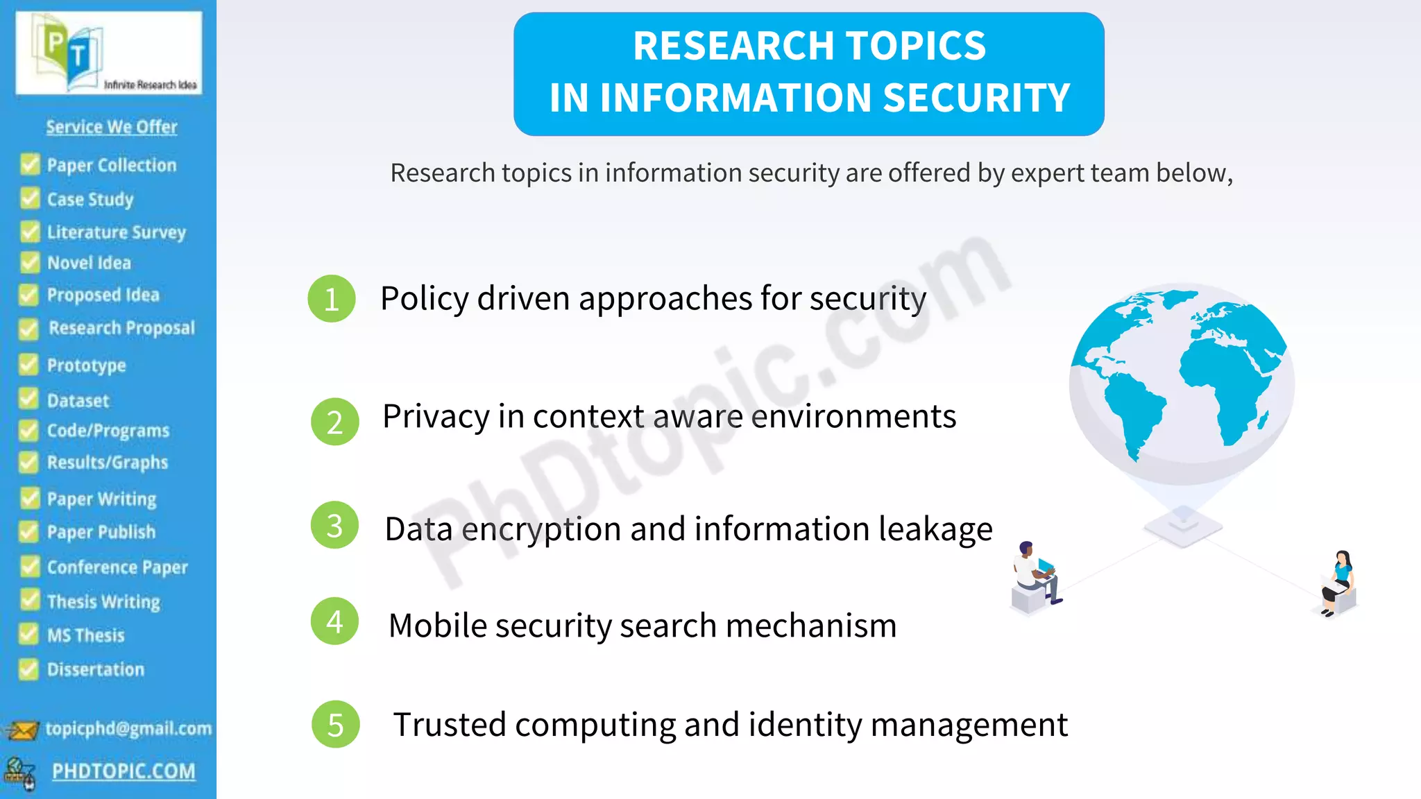 2
Research topics in information security are offered by expert team below,
RESEARCH TOPICS
IN INFORMATION SECURITY
1 Policy driven approaches for security
2 Privacy in context aware environments
3 Data encryption and information leakage
4 Mobile security search mechanism
Trusted computing and identity management
5
 