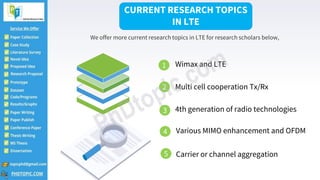 CURRENT RESEARCH TOPICS
IN LTE
We offer more current research topics in LTE for research scholars below,
1 Wimax and LTE
2 Multi cell cooperation Tx/Rx
4th generation of radio technologies
Various MIMO enhancement and OFDM
Carrier or channel aggregation
3
4
5
 