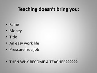 Teaching doesn’t bring you:
• Fame
• Money
• Title
• An easy work life
• Pressure free job
• THEN WHY BECOME A TEACHER??????
 