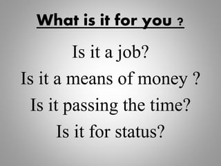 What is it for you ?
Is it a job?
Is it a means of money ?
Is it passing the time?
Is it for status?
 