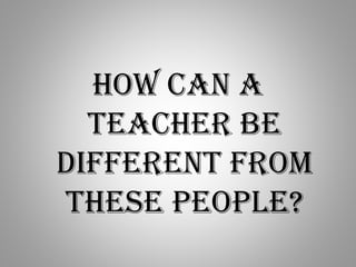How can a
teacher be
different from
these people?
 